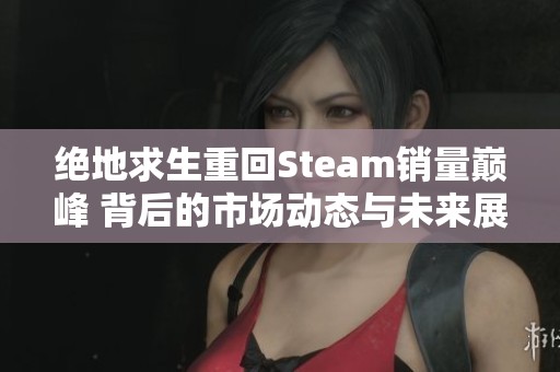 绝地求生重回Steam销量巅峰 背后的市场动态与未来展望解析