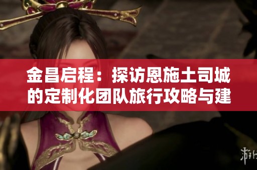 金昌启程：探访恩施土司城的定制化团队旅行攻略与建议