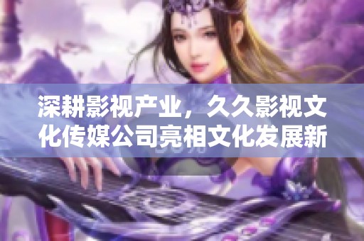 深耕影视产业，久久影视文化传媒公司亮相文化发展新局面