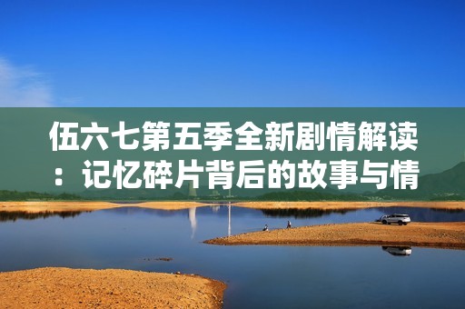 伍六七第五季全新剧情解读：记忆碎片背后的故事与情感