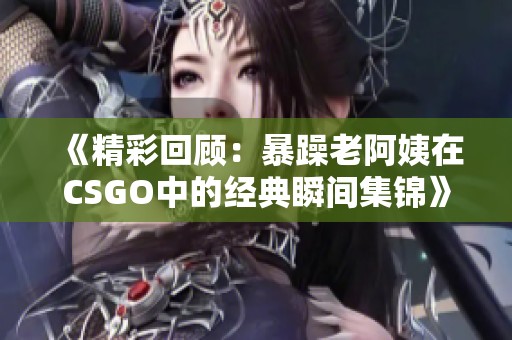 《精彩回顾：暴躁老阿姨在CSGO中的经典瞬间集锦》