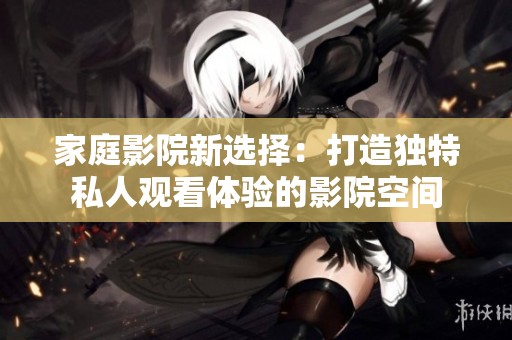家庭影院新选择：打造独特私人观看体验的影院空间