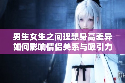 男生女生之间理想身高差异如何影响情侣关系与吸引力