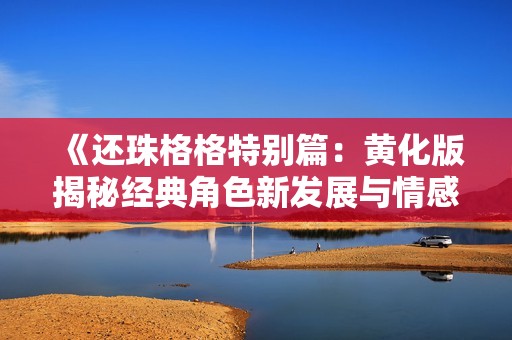 《还珠格格特别篇：黄化版揭秘经典角色新发展与情感交织》