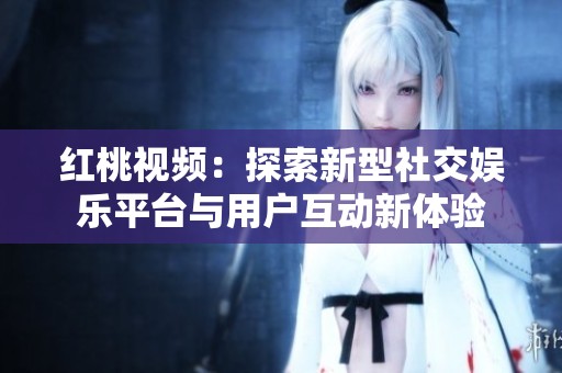 红桃视频：探索新型社交娱乐平台与用户互动新体验