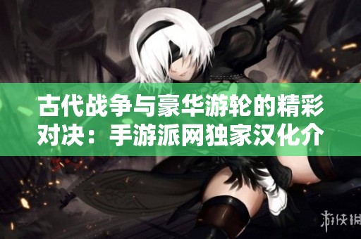 古代战争与豪华游轮的精彩对决：手游派网独家汉化介绍