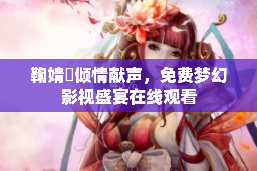 鞠婧祎倾情献声，免费梦幻影视盛宴在线观看