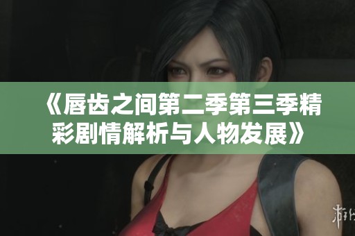 《唇齿之间第二季第三季精彩剧情解析与人物发展》