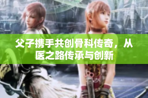 父子携手共创骨科传奇，从医之路传承与创新
