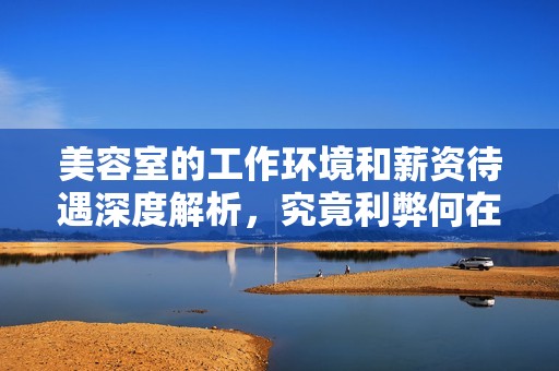 美容室的工作环境和薪资待遇深度解析，究竟利弊何在