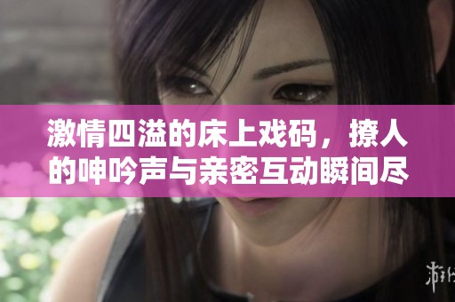 激情四溢的床上戏码，撩人的呻吟声与亲密互动瞬间尽显无遗