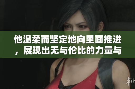 他温柔而坚定地向里面推进，展现出无与伦比的力量与控制