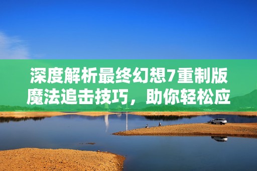 深度解析最终幻想7重制版魔法追击技巧，助你轻松应对挑战