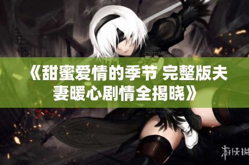 《甜蜜爱情的季节 完整版夫妻暖心剧情全揭晓》