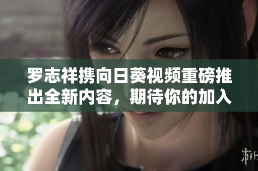 罗志祥携向日葵视频重磅推出全新内容，期待你的加入与互动！