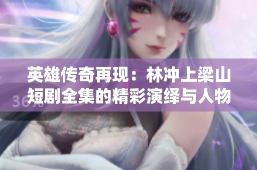 英雄传奇再现：林冲上梁山短剧全集的精彩演绎与人物重塑