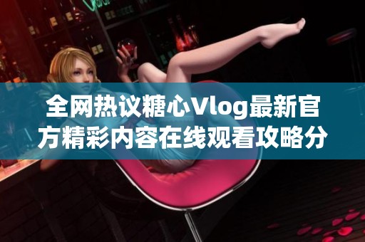 全网热议糖心Vlog最新官方精彩内容在线观看攻略分享