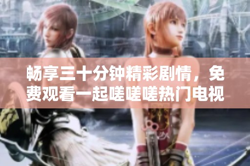 畅享三十分钟精彩剧情，免费观看一起嗟嗟嗟热门电视剧