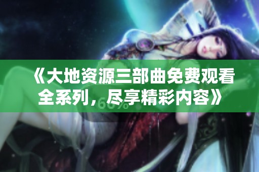 《大地资源三部曲免费观看全系列，尽享精彩内容》