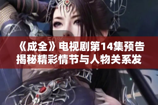 《成全》电视剧第14集预告揭秘精彩情节与人物关系发展