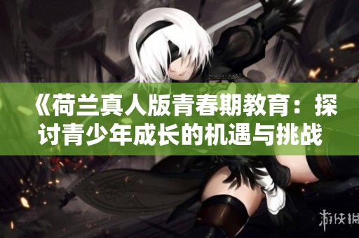 《荷兰真人版青春期教育：探讨青少年成长的机遇与挑战》