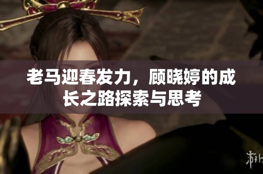 老马迎春发力，顾晓婷的成长之路探索与思考