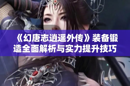 《幻唐志逍遥外传》装备锻造全面解析与实力提升技巧分享