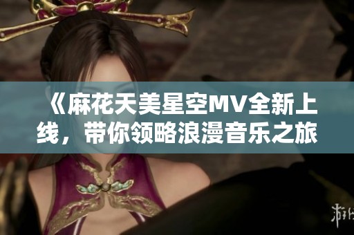 《麻花天美星空MV全新上线，带你领略浪漫音乐之旅》
