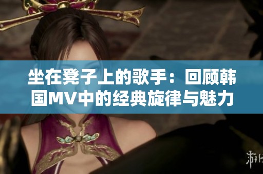 坐在凳子上的歌手：回顾韩国MV中的经典旋律与魅力表现