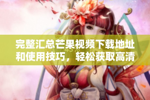 完整汇总芒果视频下载地址和使用技巧，轻松获取高清资源