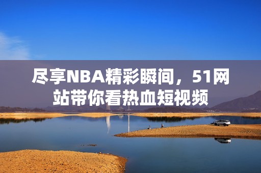 尽享NBA精彩瞬间，51网站带你看热血短视频