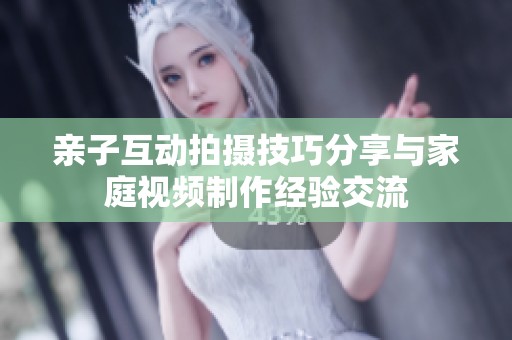 亲子互动拍摄技巧分享与家庭视频制作经验交流