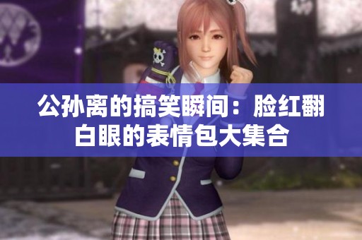 公孙离的搞笑瞬间：脸红翻白眼的表情包大集合