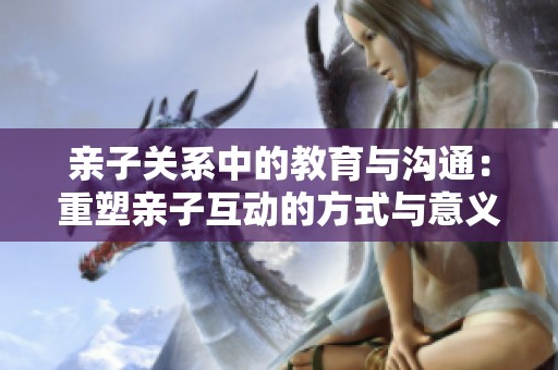 亲子关系中的教育与沟通：重塑亲子互动的方式与意义