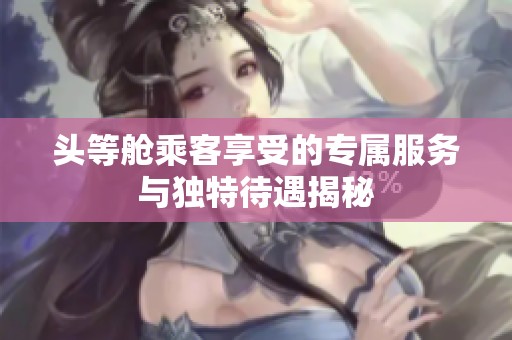 头等舱乘客享受的专属服务与独特待遇揭秘
