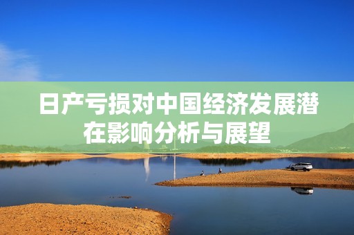 日产亏损对中国经济发展潜在影响分析与展望