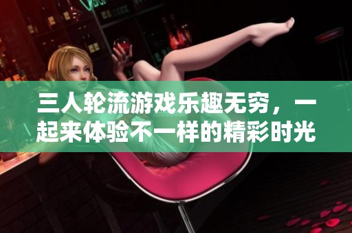 三人轮流游戏乐趣无穷，一起来体验不一样的精彩时光吧