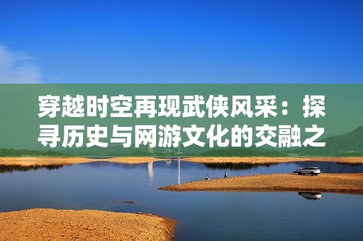穿越时空再现武侠风采：探寻历史与网游文化的交融之旅