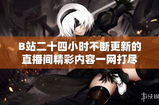 B站二十四小时不断更新的直播间精彩内容一网打尽