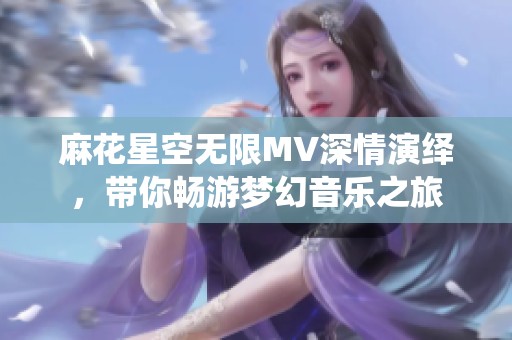 麻花星空无限MV深情演绎，带你畅游梦幻音乐之旅