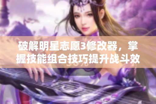 破解明星志愿3修改器，掌握技能组合技巧提升战斗效率的方法