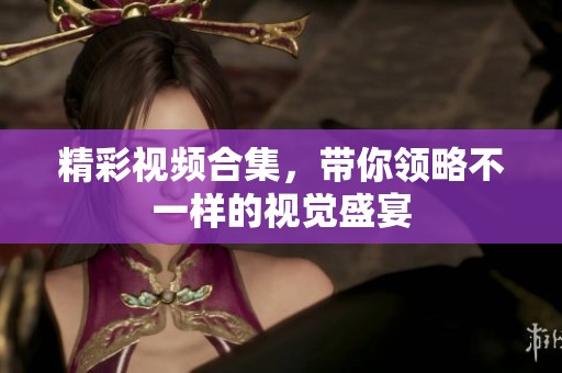 精彩视频合集，带你领略不一样的视觉盛宴