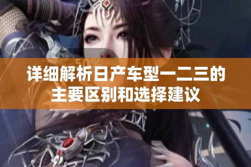 详细解析日产车型一二三的主要区别和选择建议