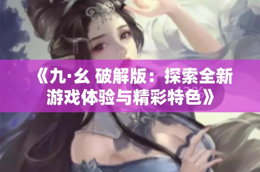 《九·幺 破解版：探索全新游戏体验与精彩特色》