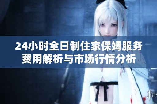 24小时全日制住家保姆服务费用解析与市场行情分析