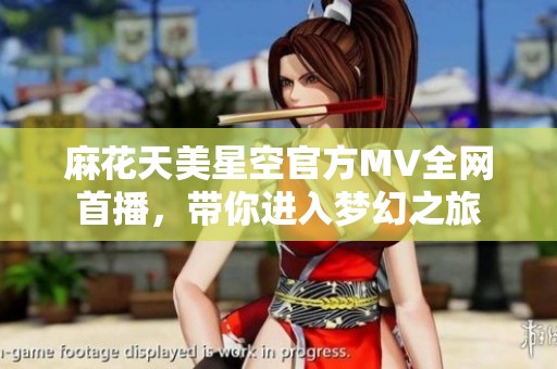 麻花天美星空官方MV全网首播，带你进入梦幻之旅