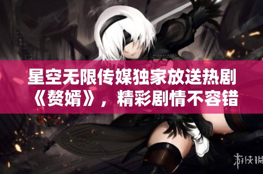 星空无限传媒独家放送热剧《赘婿》，精彩剧情不容错过