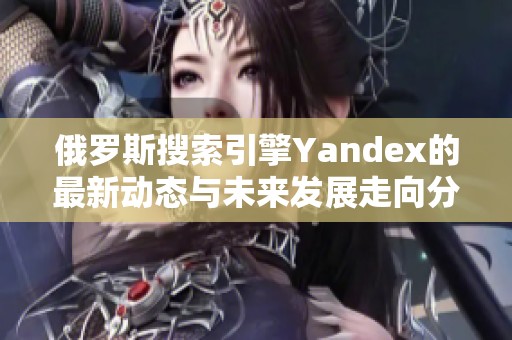 俄罗斯搜索引擎Yandex的最新动态与未来发展走向分析