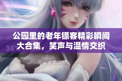 公园里的老年镖客精彩瞬间大合集，笑声与温情交织