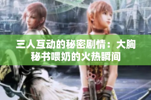 三人互动的秘密剧情：大胸秘书喂奶的火热瞬间